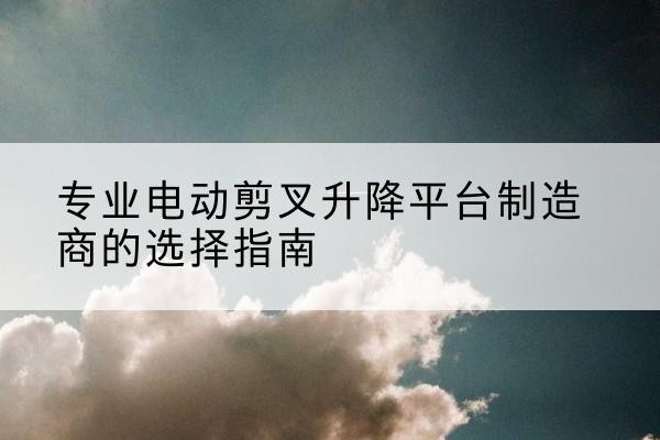 曲江电动剪叉升降平台厂家-专业电动剪叉升降平台制造商的选择指南