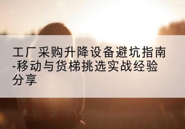 曲江移动式升降机怎么选-工厂采购升降设备避坑指南-移动与货梯挑选实战经验分享