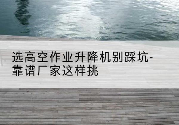 曲江剪叉式升降机厂家-选高空作业升降机别踩坑-靠谱厂家这样挑