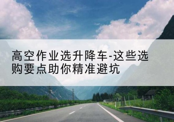 曲江升降车厂家-高空作业选升降车-这些选购要点助你*避坑