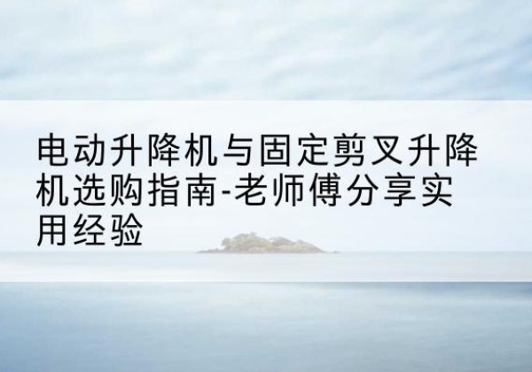 曲江电动升降机怎么选-电动升降机与固定剪叉升降机选购指南-老师傅分享实用经验