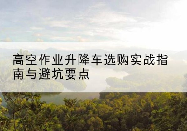 曲江升降车怎么选-高空作业升降车选购实战指南与避坑要点