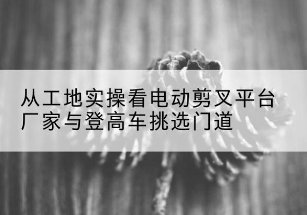 曲江电动剪叉升降平台厂家-从工地实操看电动剪叉平台厂家与登高车挑选门道