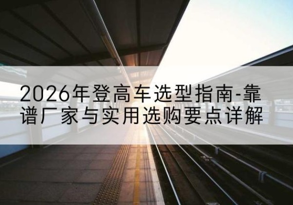 曲江登高车厂家推荐-2026年登高车选型指南-靠谱厂家与实用选购要点详解